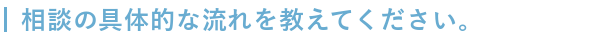 具体的な相談の流れを教えてください